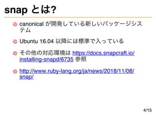 snap とは?
canonical が開発している新しいパッケージシス
テム
Ubuntu 16.04 以降には標準で入っている
その他の対応環境は https://docs.snapcraft.io/
installing-snapd/6735 参照
http://www.ruby-lang.org/ja/news/2018/11/08/
snap/
4/15
 