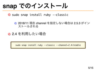 snap でのインストール
sudo snap install ruby --classic
2018/11 現在 channel を指定しない場合は 2.5.3 がイン
ストールされる
2.4 を利用したい場合
sudo snap install ruby --classic --channel=2.4/stable
5/15
 