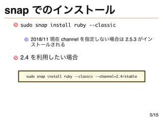 snap でのインストール
sudo snap install ruby --classic
2018/11 現在 channel を指定しない場合は 2.5.3 がイン
ストールされる
2.4 を利用したい場合
sudo snap insta...