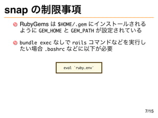 snap の制限事項
RubyGems は $HOME/.gem にインストールされる
ように GEM_HOME と GEM_PATH が設定されている
bundle exec なしで rails コマンドなどを実行し
たい場合 .bashrc などに以下が必要
eval `ruby.env`
7/15
 