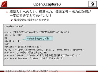 大手町.rb #16 「Ruby での外部コマンドの実行について」
Open3.capture3
標準入力への入力、標準出力、標準エラー出力の取得が
一度にできてとてもベンリ！
環境変数の設定などもできる
9
require 'open3'
env = {"PGUSER"=>"scott", "PGPASSWORD"=>"tiger"}
sql = <<'EOD'
¥d
selct 1 + 1;
EOD
options = {stdin_data: sql}
o, e, s = Open3.capture3(env, "psql", "template1", options)
p o #=> "リレーションがありません。¥n"
p e #=> "ERROR: ¥"selct¥"またはその近辺で構文エラー¥n行 1:"
p s #=> #<Process::Status: pid 21358 exit 0>
select を typo してる！
 