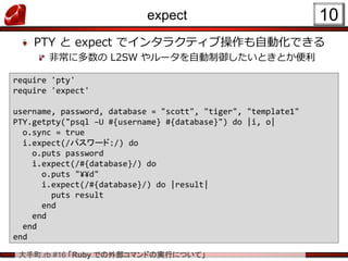 大手町.rb #16 「Ruby での外部コマンドの実行について」
expect
PTY と expect でインタラクティブ操作も自動化できる
非常に多数の L2SW やルータを自動制御したいときとか便利
10
require 'pty'
require 'expect'
username, password, database = "scott", "tiger", "template1"
PTY.getpty("psql –U #{username} #{database}") do |i, o|
o.sync = true
i.expect(/パスワード:/) do
o.puts password
i.expect(/#{database}/) do
o.puts "¥¥d"
i.expect(/#{database}/) do |result|
puts result
end
end
end
end
 