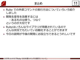 大手町.rb #16 「Ruby での外部コマンドの実行について」
まとめ
Ruby での外部コマンドの実行方法についていろいろ紹介
しました
開発生産性を改善するには
・あるものは使う。つなぐ
というのが大切です
Rubyはいろんなライブラリが用意されているので
どんな状況でもたいてい自動化することができます
今日の説明が今後の開発にお役立ちできるとうれしいです
11
 