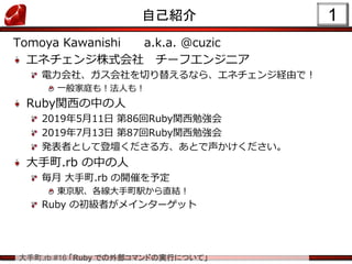 大手町.rb #16 「Ruby での外部コマンドの実行について」
1自己紹介
Tomoya Kawanishi a.k.a. @cuzic
エネチェンジ株式会社 チーフエンジニア
電力会社、ガス会社を切り替えるなら、エネチェンジ経由で！
一般家庭も！法人も！
Ruby関西の中の人
2019年5月11日 第86回Ruby関西勉強会
2019年7月13日 第87回Ruby関西勉強会
発表者として登壇くださる方、あとで声かけください。
大手町.rb の中の人
毎月 大手町.rb の開催を予定
東京駅、各線大手町駅から直結！
Ruby の初級者がメインターゲット
 
