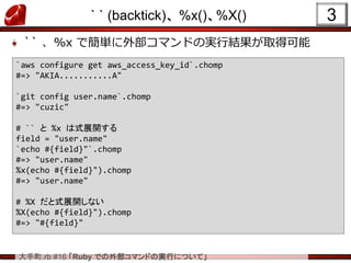 大手町.rb #16 「Ruby での外部コマンドの実行について」
` ` (backtick)、 %x()、%X()
`` 、%x で簡単に外部コマンドの実行結果が取得可能
3
`aws configure get aws_access_key_id`.chomp
#=> "AKIA...........A"
`git config user.name`.chomp
#=> "cuzic"
# `` と %x は式展開する
field = "user.name"
`echo #{field}"`.chomp
#=> "user.name"
%x(echo #{field}").chomp
#=> "user.name"
# %X だと式展開しない
%X(echo #{field}").chomp
#=> "#{field}"
 