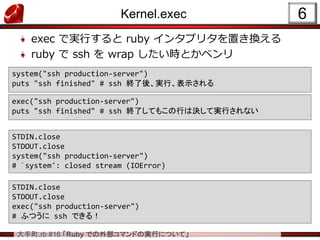 大手町.rb #16 「Ruby での外部コマンドの実行について」
Kernel.exec
exec で実行すると ruby インタプリタを置き換える
ruby で ssh を wrap したい時とかベンリ
6
STDIN.close
STDOUT.close
system("ssh production-server")
# `system': closed stream (IOError)
STDIN.close
STDOUT.close
exec("ssh production-server")
# ふつうに ssh できる！
system("ssh production-server")
puts "ssh finished" # ssh 終了後、実行、表示される
exec("ssh production-server")
puts "ssh finished" # ssh 終了してもこの行は決して実行されない
 