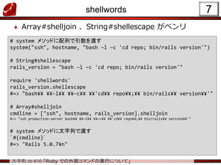 大手町.rb #16 「Ruby での外部コマンドの実行について」
shellwords
Array#shelljoin 、String#shellescape がベンリ
7
# system メソッドに配列で引数を渡す
system("ssh", hostname, "bash –l –c 'cd repo; bin/rails version'")
# String#shellescape
rails_version = "bash –l –c 'cd repo; bin/rails version'"
require 'shellwords'
rails_version.shellescape
#=> "bash¥¥ ¥¥–l¥¥ ¥¥–c¥¥ ¥¥'cd¥¥ repo¥¥;¥¥ bin/rails¥¥ version¥¥'"
# Array#shelljoin
cmdline = ["ssh", hostname, rails_version].shelljoin
#=> "ssh production-server bash¥¥ ¥¥–l¥¥ ¥¥–c¥¥ ¥¥'cd¥¥ repo¥¥;¥¥ bin/rails¥¥ version¥¥'"
# system メソッドに文字列で渡す
`#{cmdline}`
#=> "Rails 5.0.7¥n"
 