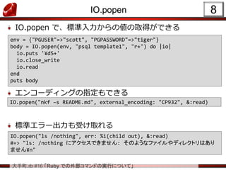 大手町.rb #16 「Ruby での外部コマンドの実行について」
IO.popen
IO.popen で、標準入力からの値の取得ができる
エンコーディングの指定もできる
標準エラー出力も受け取れる
8
env = {"PGUSER"=>"scott", "PGPASSWORD"=>"tiger"}
body = IO.popen(env, "psql template1", "r+") do |io|
io.puts '¥dS+'
io.close_write
io.read
end
puts body
IO.popen("nkf –s README.md", external_encoding: "CP932", &:read)
IO.popen("ls /nothing", err: %i(child out), &:read)
#=> "ls: /nothing にアクセスできません: そのようなファイルやディレクトリはあり
ません¥n"
 