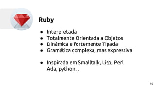 Ruby
● Interpretada
● Totalmente Orientada a Objetos
● Dinâmica e fortemente Tipada
● Gramática complexa, mas expressiva
● Inspirada em Smalltalk, Lisp, Perl,
Ada, python...
10
 