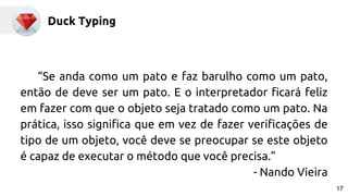 Duck Typing
“Se anda como um pato e faz barulho como um pato,
então de deve ser um pato. E o interpretador ficará feliz
em fazer com que o objeto seja tratado como um pato. Na
prática, isso significa que em vez de fazer verificações de
tipo de um objeto, você deve se preocupar se este objeto
é capaz de executar o método que você precisa.”
- Nando Vieira
17
 