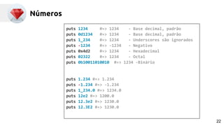 Números
puts 1234 #=> 1234 - Base decimal, padrão
puts 0d1234 #=> 1234 - Base decimal, padrão
puts 1_234 #=> 1234 - Underscores são ignorados
puts -1234 #=> -1234 - Negativo
puts 0x4d2 #=> 1234 - Hexadecimal
puts 02322 #=> 1234 - Octal
puts 0b10011010010 #=> 1234 -Binário
puts 1.234 #=> 1.234
puts -1.234 #=> -1.234
puts 1_234.0 #=> 1234.0
puts 12e2 #=> 1200.0
puts 12.3e2 #=> 1230.0
puts 12.3E2 #=> 1230.0
22
 