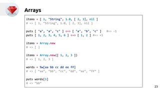 Arrays
items = [ 1, "String", 1.0, [ 2, 3], nil ]
# => [ 1, “String”, 1.0, [ 2, 3], nil ]
puts [ "a", "a", "c" ] <=> [ "a", "b", "c" ] #=> -1
puts [ 1, 2, 3, 4, 5, 6 ] <=> [ 1, 2 ] #=> +1
items = Array.new
# => [ ]
items = Array.new([ 1, 2, 3 ])
# => [ 1, 2, 3 ]
words = %w[aa bb cc dd ee ff]
# => [ “aa”, “bb”, “cc”, “dd”, “ee”, “ff” ]
puts words[1]
# => “bb”
23
 