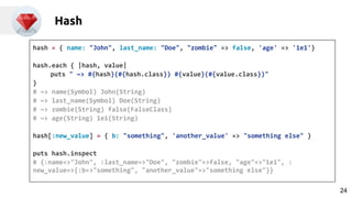 Hash
hash = { name: "John", last_name: "Doe", "zombie" => false, 'age' => '1e1'}
hash.each { |hash, value|
puts " ~> #{hash}(#{hash.class}) #{value}(#{value.class})"
}
# ~> name(Symbol) John(String)
# ~> last_name(Symbol) Doe(String)
# ~> zombie(String) false(FalseClass)
# ~> age(String) 1e1(String)
hash[:new_value] = { b: "something", 'another_value' => "something else" }
puts hash.inspect
# {:name=>"John", :last_name=>"Doe", "zombie"=>false, "age"=>"1e1", :
new_value=>{:b=>"something", "another_value"=>"something else"}}
24
 