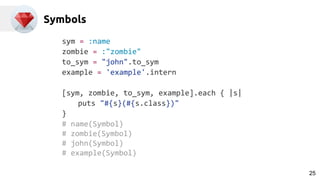 Symbols
sym = :name
zombie = :"zombie"
to_sym = "john".to_sym
example = 'example'.intern
[sym, zombie, to_sym, example].each { |s|
puts "#{s}(#{s.class})"
}
# name(Symbol)
# zombie(Symbol)
# john(Symbol)
# example(Symbol)
25
 