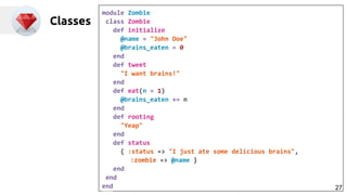 Classes
module Zombie
class Zombie
def initialize
@name = "John Doe"
@brains_eaten = 0
end
def tweet
"I want brains!"
end
def eat(n = 1)
@brains_eaten += n
end
def rooting
"Yeap"
end
def status
{ :status => "I just ate some delicious brains",
:zombie => @name }
end
end
end 27
 