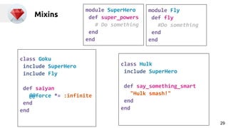 Mixins
module SuperHero
def super_powers
# Do something
end
end
module Fly
def fly
#Do something
end
end
class Goku
include SuperHero
include Fly
def saiyan
@@force *= :infinite
end
end
class Hulk
include SuperHero
def say_something_smart
"Hulk smash!"
end
end
29
 