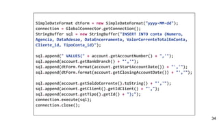 SimpleDateFormat dtForm = new SimpleDateFormat("yyyy-MM-dd");
connection = GlobalConnector.getConnection();
StringBuffer sql = new StringBuffer("INSERT INTO conta (Numero,
Agencia, DataAdesao, DataEncerramento, ValorCorrenteTotalEmConta,
Cliente_id, TipoConta_id)");
sql.append(" VALUES(" + account.getAccountNumber() + ",'");
sql.append(account.getBankBranch() + "','");
sql.append(dtForm.format(account.getStartAccountDate()) + "','");
sql.append(dtForm.format(account.getClosingAccountDate()) + "','");
sql.append(account.getSaldoCorrente().toString() + "','");
sql.append(account.getClient().getIdClient() + "',");
sql.append(account.getTipo().getId() + ");");
connection.execute(sql);
connection.close();
34
 