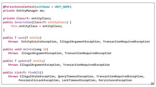 @PersistenceContext(unitName = UNIT_NAME)
private EntityManager em;
private Class<T> entityClass;
public GenericDao(Class<T> entityClass) {
this.entityClass = entityClass;
}
public T save(T entity)
throws EntityExistsException, IllegalArgumentException, TransactionRequiredException
public void delete(Long id)
throws IllegalArgumentException, TransactionRequiredException
public T update(T entity)
throws IllegalArgumentException, TransactionRequiredException
public List<T> findAll()
throws IllegalStateException, QueryTimeoutException, TransactionRequiredException,
PessimisticLockException, LockTimeoutException, PersistenceException
35
 