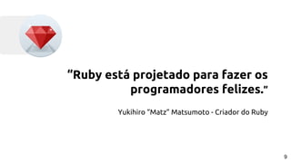 “Ruby está projetado para fazer os
programadores felizes.”
Yukihiro “Matz” Matsumoto - Criador do Ruby
9
 