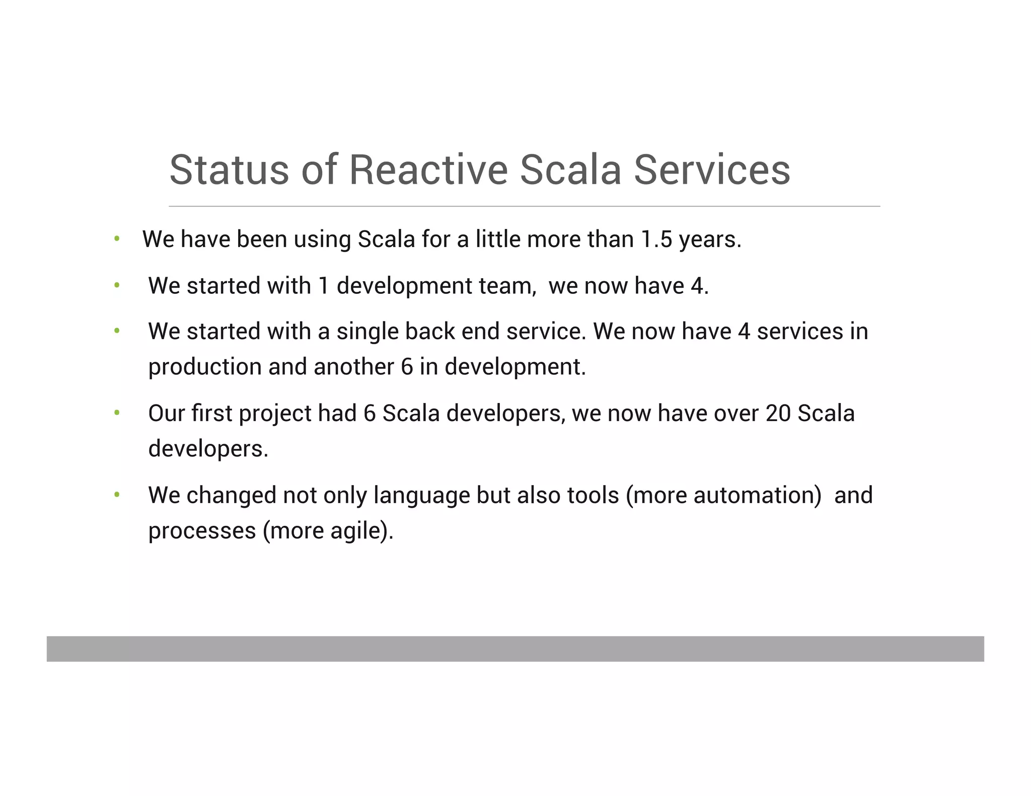 Status of Reactive Scala Services
•  We have been using Scala for a little more than 1.5 years.
•  We started with 1 development team, we now have 4.
•  We started with a single back end service. We now have 4 services in
production and another 6 in development.
•  Our ﬁrst project had 6 Scala developers, we now have over 20 Scala
developers.
•  We changed not only language but also tools (more automation) and
processes (more agile).
May 15, 2013
 