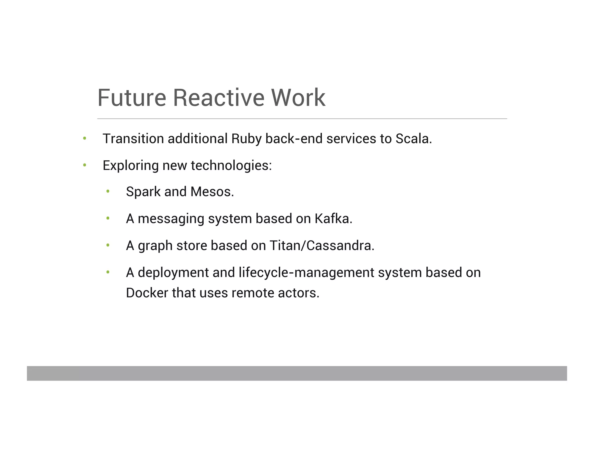 Future Reactive Work
•  Transition additional Ruby back-end services to Scala.
•  Exploring new technologies:
•  Spark and Mesos.
•  A messaging system based on Kafka.
•  A graph store based on Titan/Cassandra.
•  A deployment and lifecycle-management system based on
Docker that uses remote actors.
May 15, 2013
 