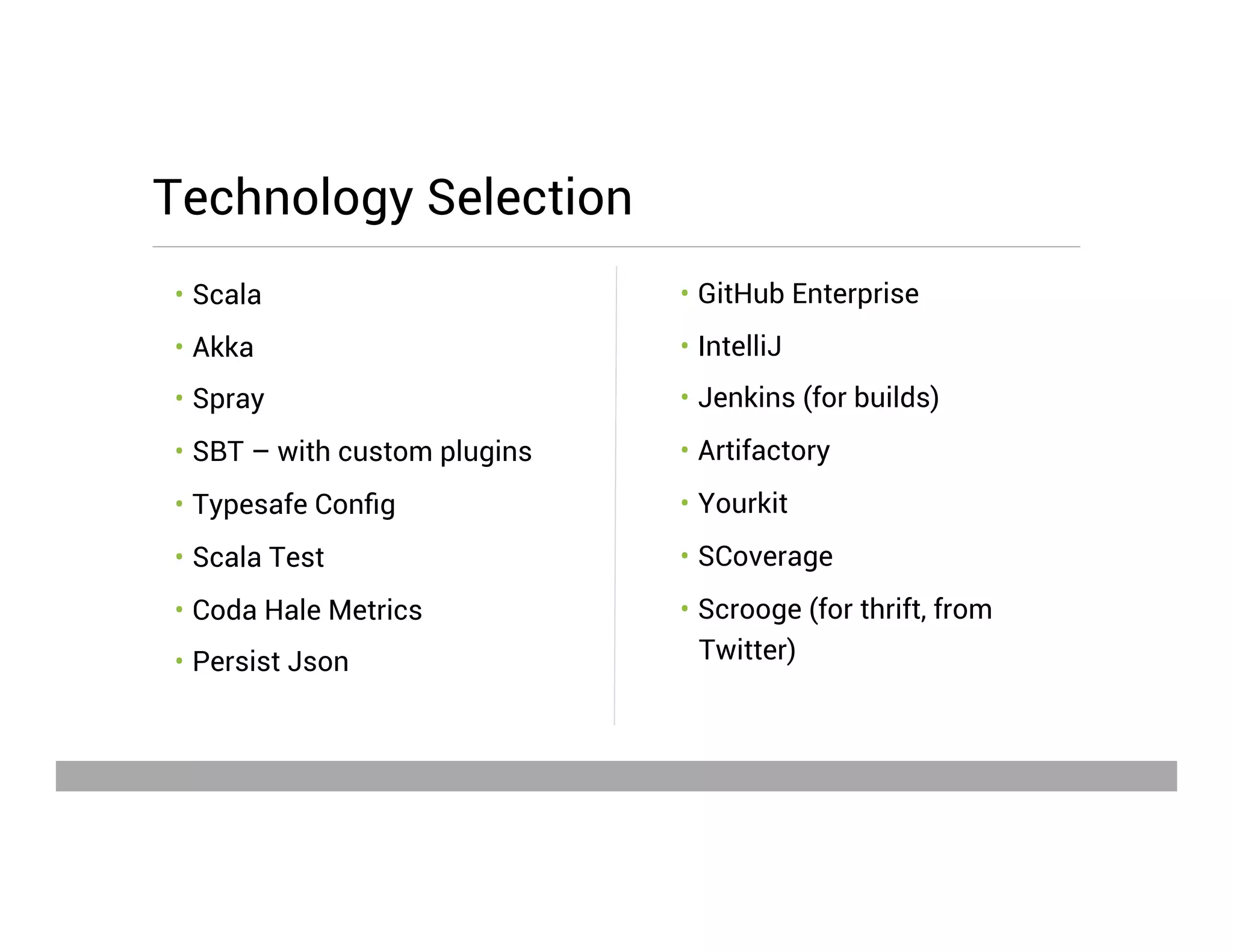 •  GitHub Enterprise
•  IntelliJ
•  Jenkins (for builds)
•  Artifactory
•  Yourkit
•  SCoverage
•  Scrooge (for thrift, from
Twitter)
•  Scala
•  Akka
•  Spray
•  SBT – with custom plugins
•  Typesafe Conﬁg
•  Scala Test
•  Coda Hale Metrics
•  Persist Json
Technology Selection
May 15, 2013
 