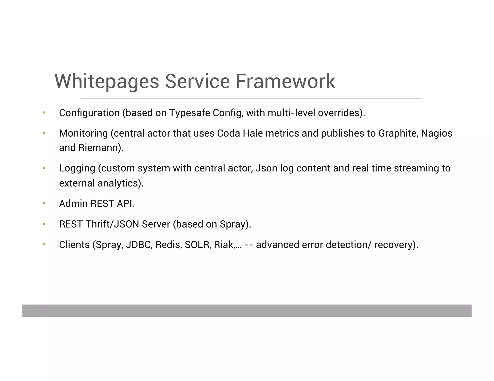 Whitepages Service Framework
•  Conﬁguration (based on Typesafe Conﬁg, with multi-level overrides).
•  Monitoring (central actor that uses Coda Hale metrics and publishes to Graphite, Nagios
and Riemann).
•  Logging (custom system with central actor, Json log content and real time streaming to
external analytics).
•  Admin REST API.
•  REST Thrift/JSON Server (based on Spray).
•  Clients (Spray, JDBC, Redis, SOLR, Riak,… -- advanced error detection/ recovery).
May 15, 2013
 