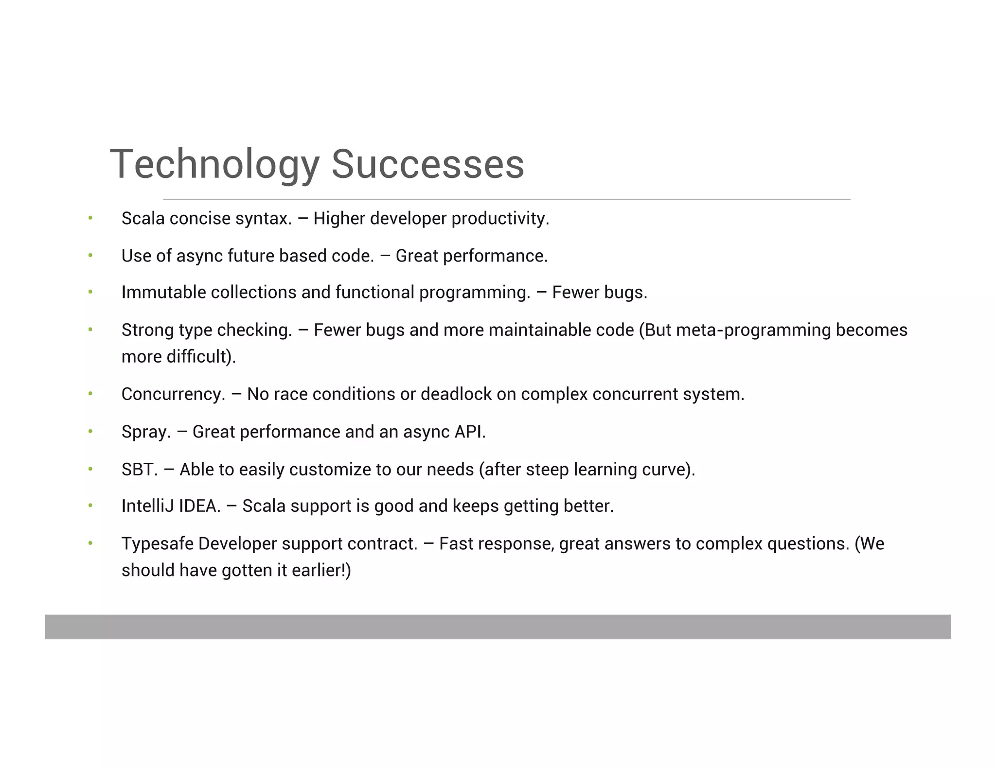 Technology Successes
•  Scala concise syntax. – Higher developer productivity.
•  Use of async future based code. – Great performance.
•  Immutable collections and functional programming. – Fewer bugs.
•  Strong type checking. – Fewer bugs and more maintainable code (But meta-programming becomes
more difﬁcult).
•  Concurrency. – No race conditions or deadlock on complex concurrent system.
•  Spray. – Great performance and an async API.
•  SBT. – Able to easily customize to our needs (after steep learning curve).
•  IntelliJ IDEA. – Scala support is good and keeps getting better.
•  Typesafe Developer support contract. – Fast response, great answers to complex questions. (We
should have gotten it earlier!)
May 15, 2013
 