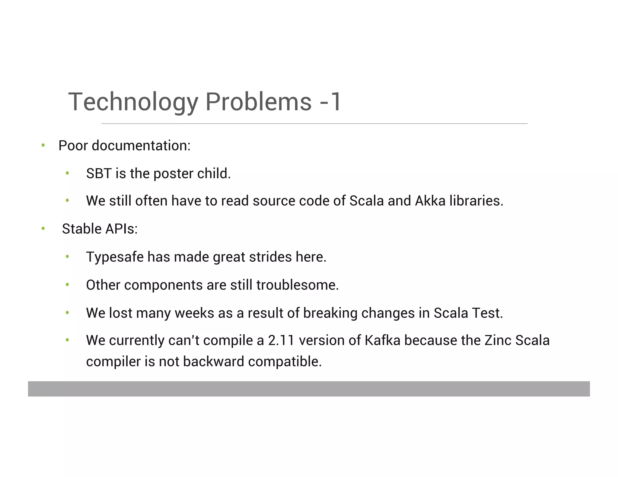 Technology Problems -1
•  Poor documentation:
•  SBT is the poster child.
•  We still often have to read source code of Scala and Akka libraries.
•  Stable APIs:
•  Typesafe has made great strides here.
•  Other components are still troublesome.
•  We lost many weeks as a result of breaking changes in Scala Test.
•  We currently can’t compile a 2.11 version of Kafka because the Zinc Scala
compiler is not backward compatible.
May 15, 2013
 