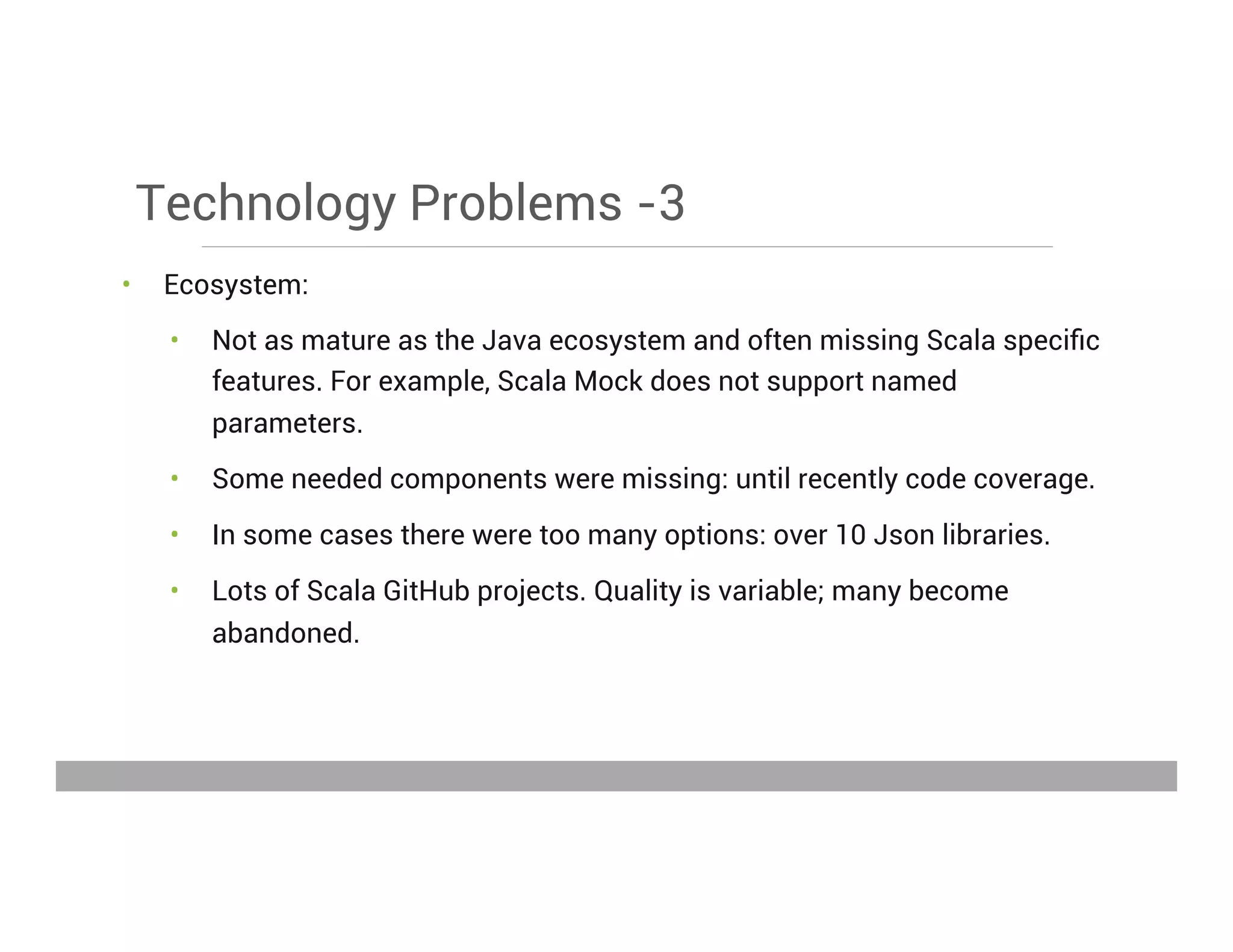 Technology Problems -3
•  Ecosystem:
•  Not as mature as the Java ecosystem and often missing Scala speciﬁc
features. For example, Scala Mock does not support named
parameters.
•  Some needed components were missing: until recently code coverage.
•  In some cases there were too many options: over 10 Json libraries.
•  Lots of Scala GitHub projects. Quality is variable; many become
abandoned.
May 15, 2013
 