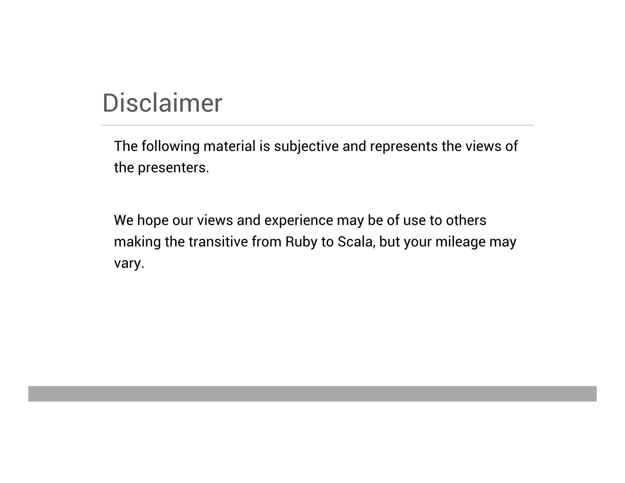 Disclaimer
The following material is subjective and represents the views of
the presenters.
We hope our views and experience may be of use to others
making the transitive from Ruby to Scala, but your mileage may
vary.
May 15, 2013
 