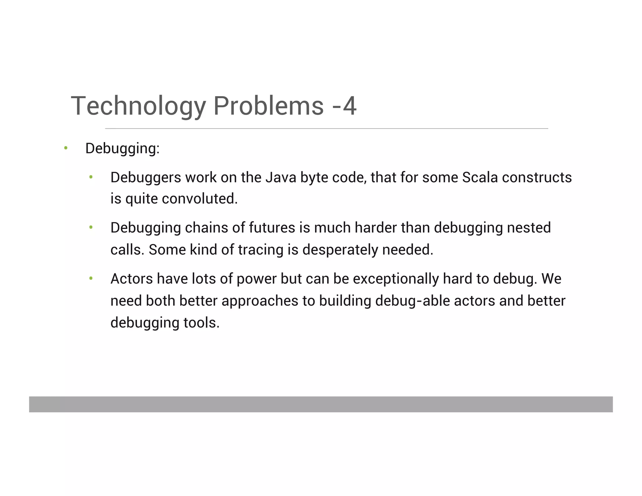 Technology Problems -4
•  Debugging:
•  Debuggers work on the Java byte code, that for some Scala constructs
is quite convoluted.
•  Debugging chains of futures is much harder than debugging nested
calls. Some kind of tracing is desperately needed.
•  Actors have lots of power but can be exceptionally hard to debug. We
need both better approaches to building debug-able actors and better
debugging tools.
May 15, 2013
 