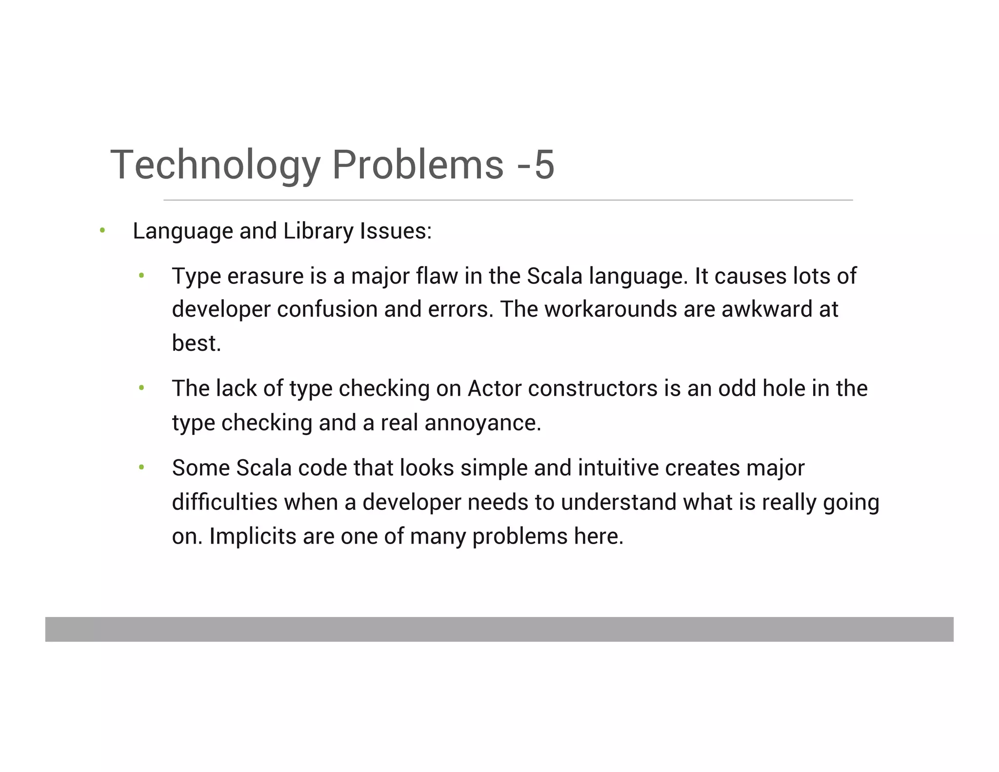 Technology Problems -5
•  Language and Library Issues:
•  Type erasure is a major flaw in the Scala language. It causes lots of
developer confusion and errors. The workarounds are awkward at
best.
•  The lack of type checking on Actor constructors is an odd hole in the
type checking and a real annoyance.
•  Some Scala code that looks simple and intuitive creates major
difﬁculties when a developer needs to understand what is really going
on. Implicits are one of many problems here.
May 15, 2013
 