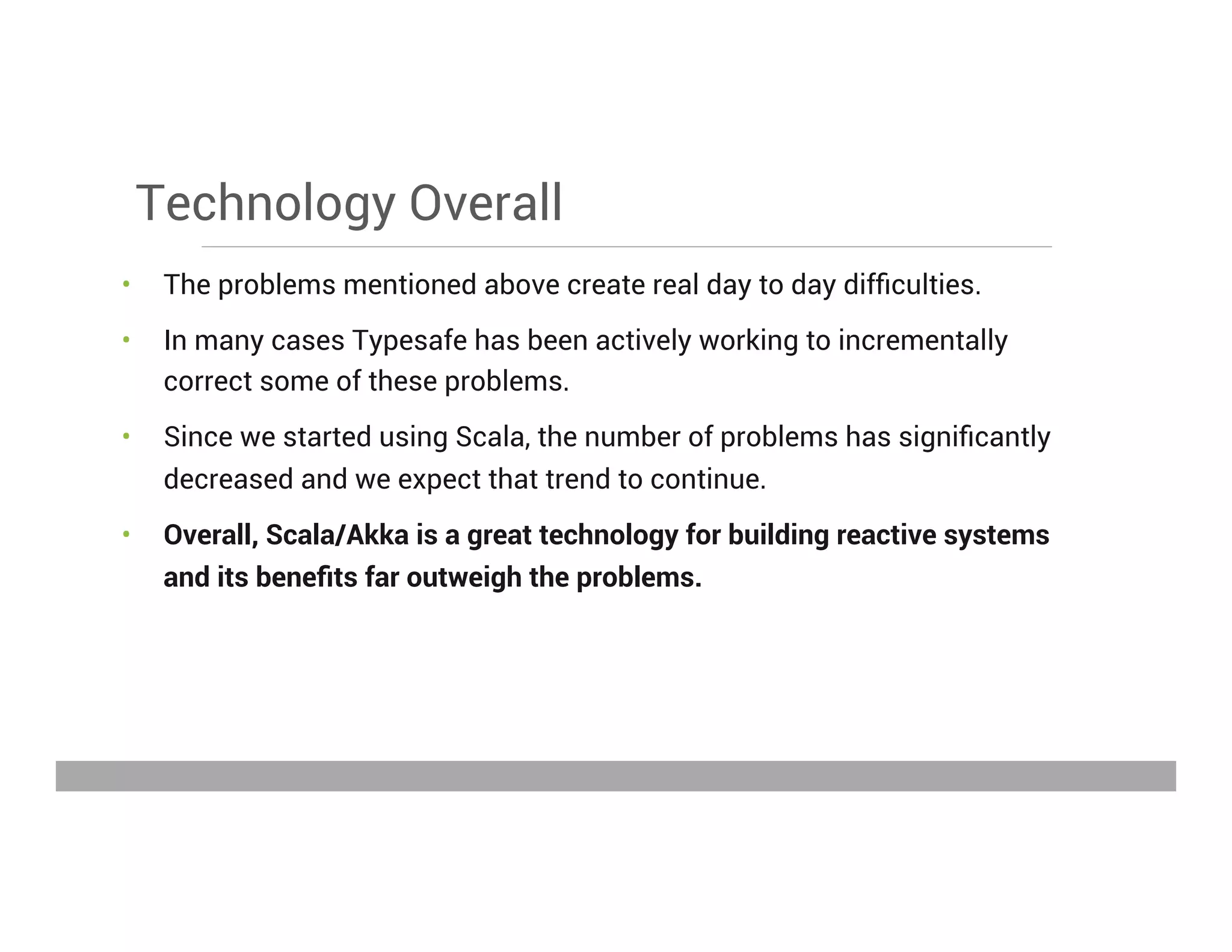 Technology Overall
•  The problems mentioned above create real day to day difﬁculties.
•  In many cases Typesafe has been actively working to incrementally
correct some of these problems.
•  Since we started using Scala, the number of problems has signiﬁcantly
decreased and we expect that trend to continue.
•  Overall, Scala/Akka is a great technology for building reactive systems
and its beneﬁts far outweigh the problems.
May 15, 2013
 