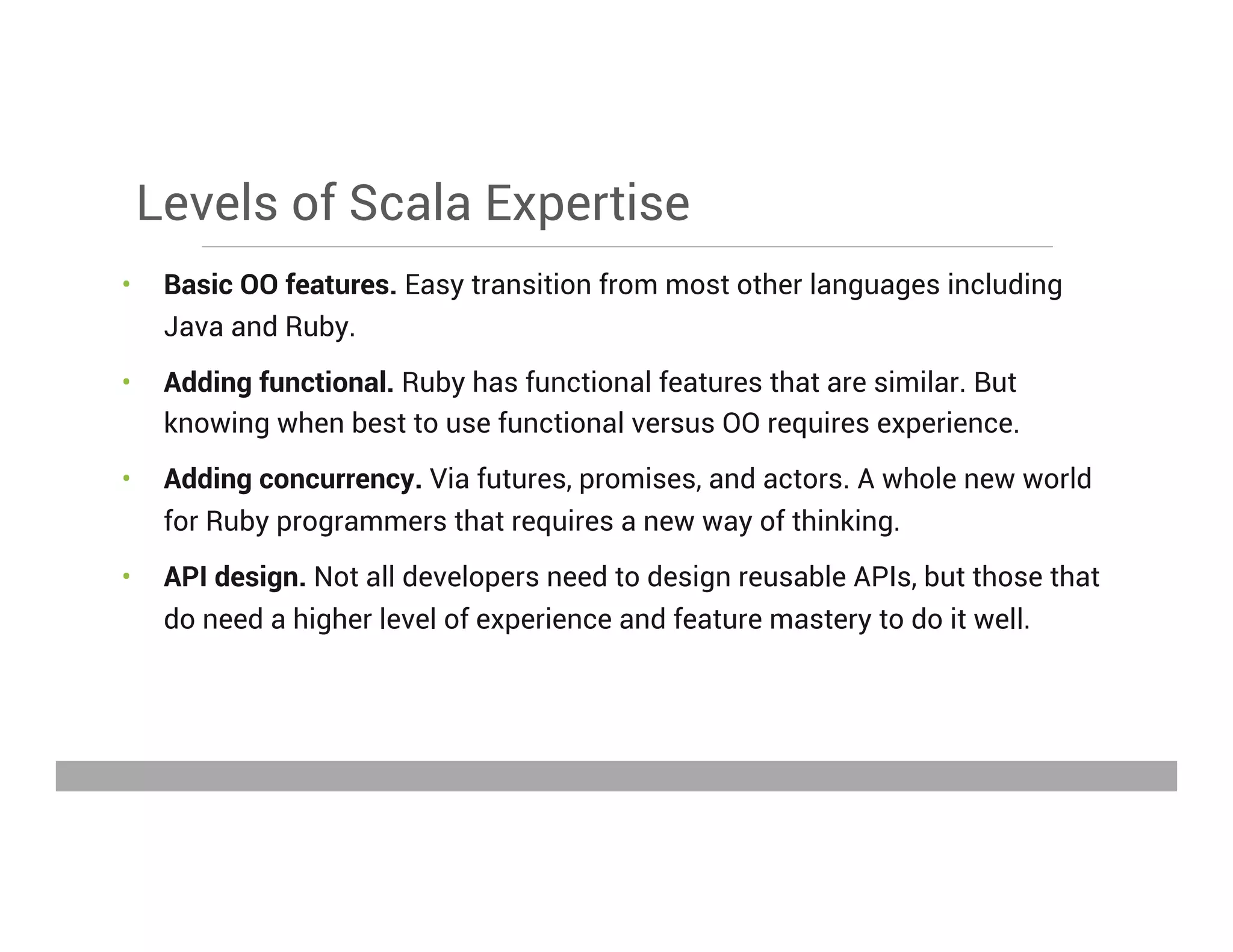 Levels of Scala Expertise
•  Basic OO features. Easy transition from most other languages including
Java and Ruby.
•  Adding functional. Ruby has functional features that are similar. But
knowing when best to use functional versus OO requires experience.
•  Adding concurrency. Via futures, promises, and actors. A whole new world
for Ruby programmers that requires a new way of thinking.
•  API design. Not all developers need to design reusable APIs, but those that
do need a higher level of experience and feature mastery to do it well.
May 15, 2013
 