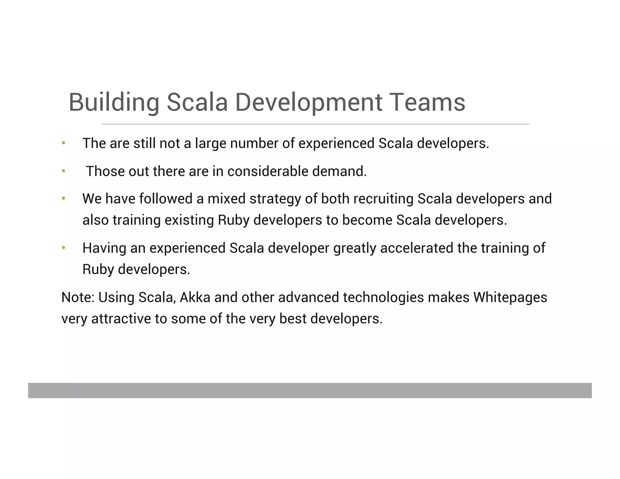 Building Scala Development Teams
•  The are still not a large number of experienced Scala developers.
•  Those out there are in considerable demand.
•  We have followed a mixed strategy of both recruiting Scala developers and
also training existing Ruby developers to become Scala developers.
•  Having an experienced Scala developer greatly accelerated the training of
Ruby developers.
Note: Using Scala, Akka and other advanced technologies makes Whitepages
very attractive to some of the very best developers.
May 15, 2013
 