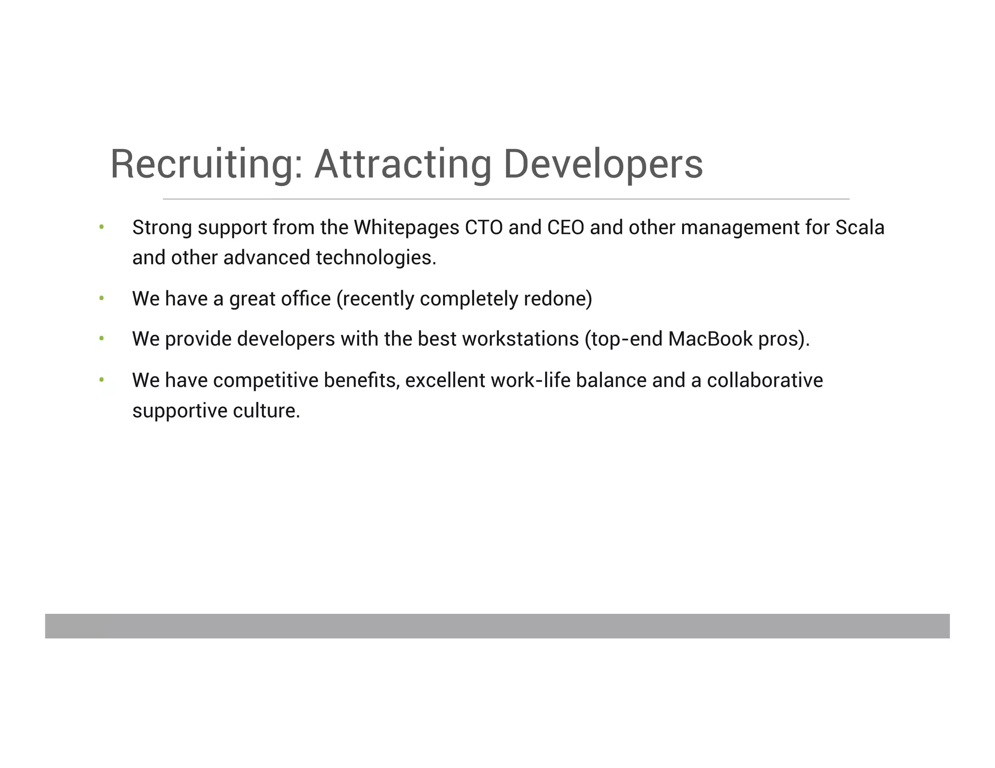 Recruiting: Attracting Developers
•  Strong support from the Whitepages CTO and CEO and other management for Scala
and other advanced technologies.
•  We have a great ofﬁce (recently completely redone)
•  We provide developers with the best workstations (top-end MacBook pros).
•  We have competitive beneﬁts, excellent work-life balance and a collaborative
supportive culture.
May 15, 2013
 
