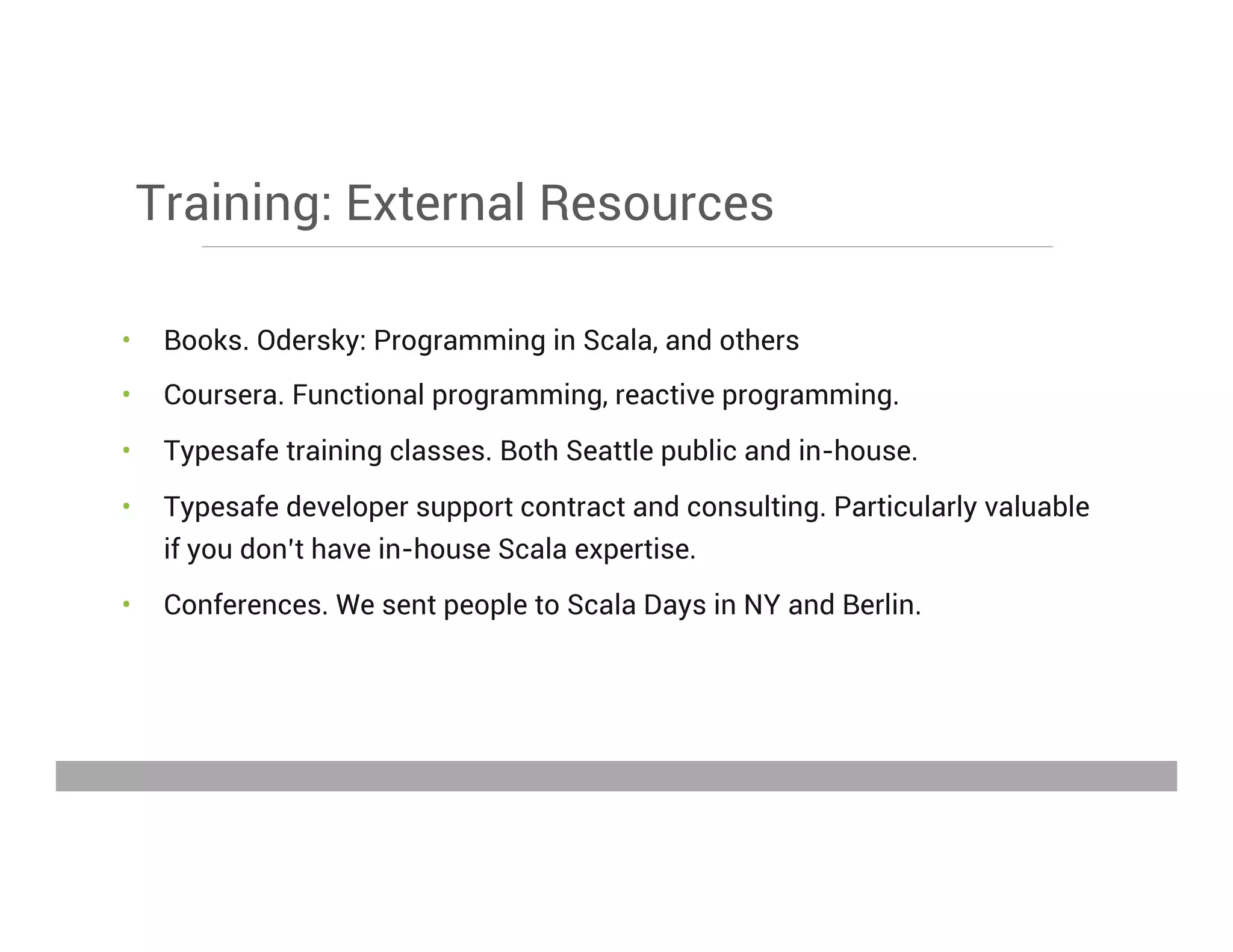 Training: External Resources
•  Books. Odersky: Programming in Scala, and others
•  Coursera. Functional programming, reactive programming.
•  Typesafe training classes. Both Seattle public and in-house.
•  Typesafe developer support contract and consulting. Particularly valuable
if you don’t have in-house Scala expertise.
•  Conferences. We sent people to Scala Days in NY and Berlin.
May 15, 2013
 