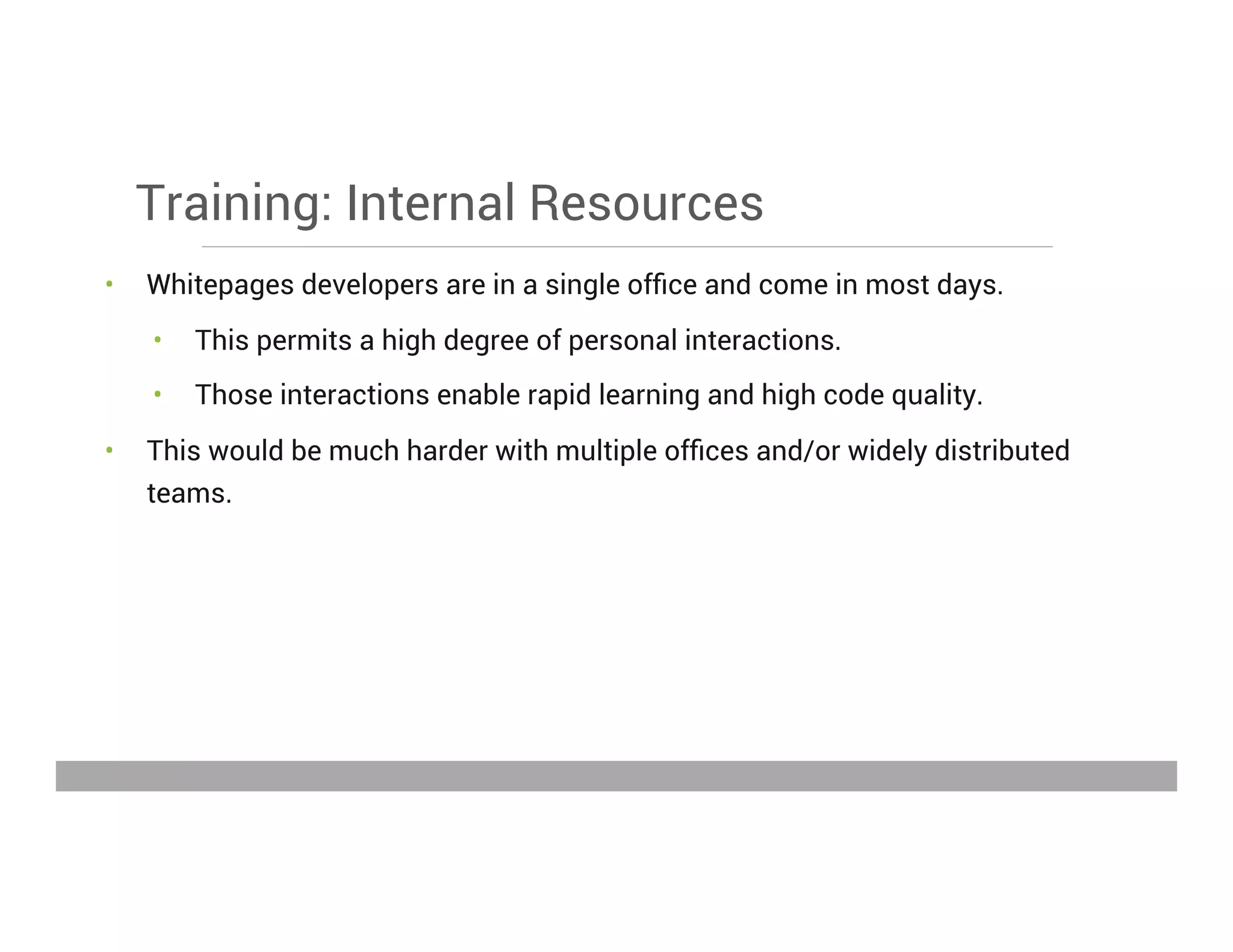 Training: Internal Resources
•  Whitepages developers are in a single ofﬁce and come in most days.
•  This permits a high degree of personal interactions.
•  Those interactions enable rapid learning and high code quality.
•  This would be much harder with multiple ofﬁces and/or widely distributed
teams.
May 15, 2013
 
