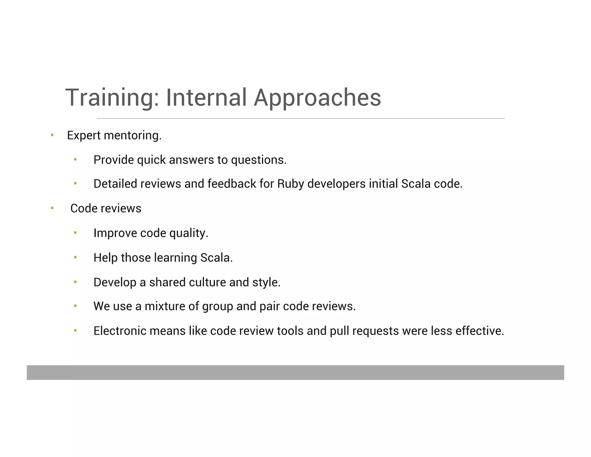 Training: Internal Approaches
•  Expert mentoring.
•  Provide quick answers to questions.
•  Detailed reviews and feedback for Ruby developers initial Scala code.
•  Code reviews
•  Improve code quality.
•  Help those learning Scala.
•  Develop a shared culture and style.
•  We use a mixture of group and pair code reviews.
•  Electronic means like code review tools and pull requests were less effective.
May 15, 2013
 