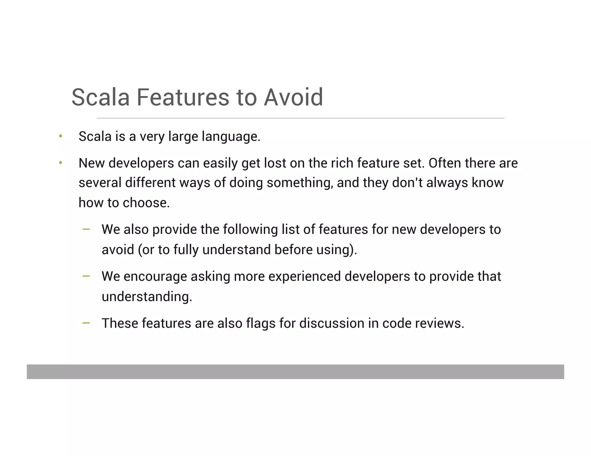 Scala Features to Avoid
•  Scala is a very large language.
•  New developers can easily get lost on the rich feature set. Often there are
several different ways of doing something, and they don’t always know
how to choose.
–  We also provide the following list of features for new developers to
avoid (or to fully understand before using).
–  We encourage asking more experienced developers to provide that
understanding.
–  These features are also flags for discussion in code reviews.
May 15, 2013
 