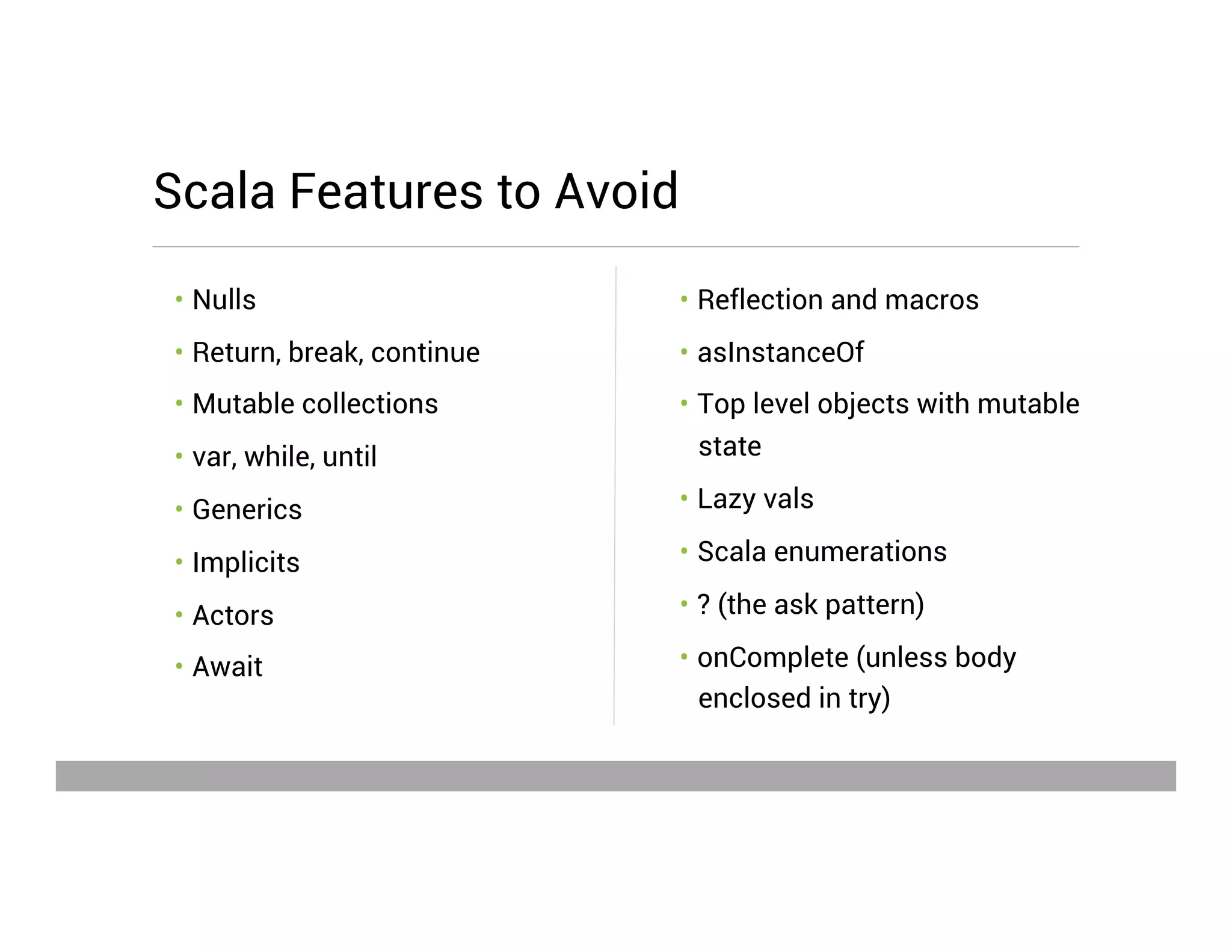 •  Reflection and macros
•  asInstanceOf
•  Top level objects with mutable
state
•  Lazy vals
•  Scala enumerations
•  ? (the ask pattern)
•  onComplete (unless body
enclosed in try)
•  Nulls
•  Return, break, continue
•  Mutable collections
•  var, while, until
•  Generics
•  Implicits
•  Actors
•  Await
Scala Features to Avoid
May 15, 2013
 