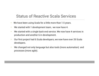 Status of Reactive Scala Services
•  We have been using Scala for a little more than 1.5 years.
•  We started with 1 development team, we now have 4.
•  We started with a single back end service. We now have 4 services in
production and another 6 in development.
•  Our ﬁrst project had 6 Scala developers, we now have over 20 Scala
developers.
•  We changed not only language but also tools (more automation) and
processes (more agile).
May 15, 2013
 