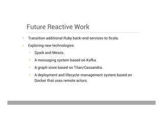 Future Reactive Work
•  Transition additional Ruby back-end services to Scala.
•  Exploring new technologies:
•  Spark and Mesos.
•  A messaging system based on Kafka.
•  A graph store based on Titan/Cassandra.
•  A deployment and lifecycle-management system based on
Docker that uses remote actors.
May 15, 2013
 