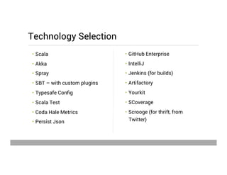 •  GitHub Enterprise
•  IntelliJ
•  Jenkins (for builds)
•  Artifactory
•  Yourkit
•  SCoverage
•  Scrooge (for thrift, from
Twitter)
•  Scala
•  Akka
•  Spray
•  SBT – with custom plugins
•  Typesafe Conﬁg
•  Scala Test
•  Coda Hale Metrics
•  Persist Json
Technology Selection
May 15, 2013
 