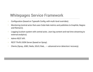 Whitepages Service Framework
•  Conﬁguration (based on Typesafe Conﬁg, with multi-level overrides).
•  Monitoring (central actor that uses Coda Hale metrics and publishes to Graphite, Nagios
and Riemann).
•  Logging (custom system with central actor, Json log content and real time streaming to
external analytics).
•  Admin REST API.
•  REST Thrift/JSON Server (based on Spray).
•  Clients (Spray, JDBC, Redis, SOLR, Riak,… -- advanced error detection/ recovery).
May 15, 2013
 