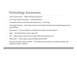 Technology Successes
•  Scala concise syntax. – Higher developer productivity.
•  Use of async future based code. – Great performance.
•  Immutable collections and functional programming. – Fewer bugs.
•  Strong type checking. – Fewer bugs and more maintainable code (But meta-programming becomes
more difﬁcult).
•  Concurrency. – No race conditions or deadlock on complex concurrent system.
•  Spray. – Great performance and an async API.
•  SBT. – Able to easily customize to our needs (after steep learning curve).
•  IntelliJ IDEA. – Scala support is good and keeps getting better.
•  Typesafe Developer support contract. – Fast response, great answers to complex questions. (We
should have gotten it earlier!)
May 15, 2013
 