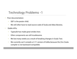 Technology Problems -1
•  Poor documentation:
•  SBT is the poster child.
•  We still often have to read source code of Scala and Akka libraries.
•  Stable APIs:
•  Typesafe has made great strides here.
•  Other components are still troublesome.
•  We lost many weeks as a result of breaking changes in Scala Test.
•  We currently can’t compile a 2.11 version of Kafka because the Zinc Scala
compiler is not backward compatible.
May 15, 2013
 