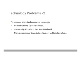 Technology Problems -2
•  Performance analysis of concurrent constructs:
•  We went with the Typesafe Console.
•  It never fully worked and then was abandoned.
•  There are some new tools, but we have not had time to evaluate.
May 15, 2013
 