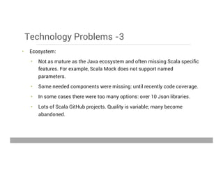 Technology Problems -3
•  Ecosystem:
•  Not as mature as the Java ecosystem and often missing Scala speciﬁc
features. For example, Scala Mock does not support named
parameters.
•  Some needed components were missing: until recently code coverage.
•  In some cases there were too many options: over 10 Json libraries.
•  Lots of Scala GitHub projects. Quality is variable; many become
abandoned.
May 15, 2013
 